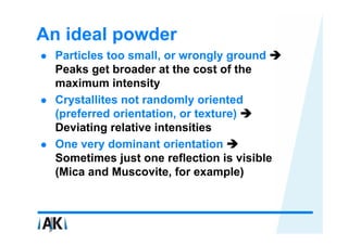 An ideal powder
  Particles too small, or wrongly ground
  Peaks get broader at the cost of the
  maximum intensity
  Crystallites not randomly oriented
  (preferred orientation, or texture)
  Deviating relative intensities
  One very dominant orientation
  Sometimes just one reflection is visible
  (Mica and Muscovite, for example)
 
