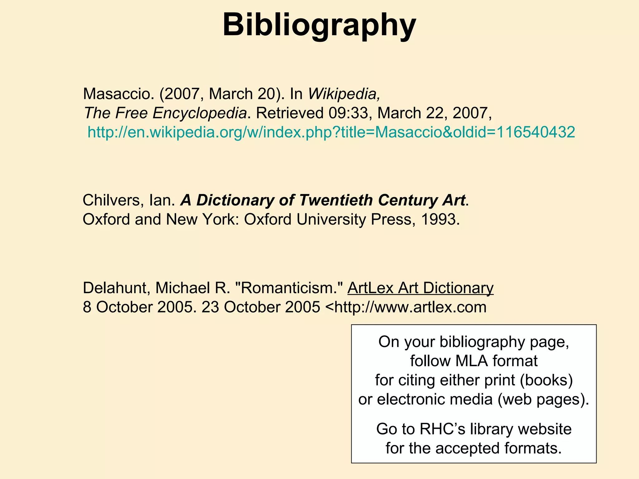 Masaccio. (2007, March 20). In  Wikipedia,  The Free Encyclopedia . Retrieved 09:33, March 22, 2007, http:// en.wikipedia.org/w/index.php?title = Masaccio&oldid =116540432   Chilvers, Ian.  A Dictionary of Twentieth Century Art . Oxford and New York: Oxford University Press, 1993. Delahunt, Michael R. "Romanticism."  ArtLex Art Dictionary 8 October 2005. 23 October 2005 <http://www.artlex.com  Bibliography On your bibliography page, follow MLA format for citing either print (books) or electronic media (web pages). a Go to RHC’s library website for the accepted formats. 