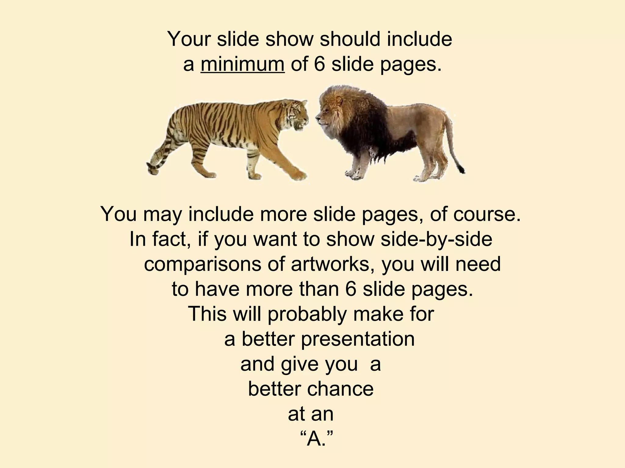 You may include more slide pages, of course. In fact, if you want to show side-by-side comparisons of artworks, you will need to have more than 6 slide pages. This will probably make for a better presentation  and give you  a better chance at an “ A.” Your slide show should include  a  minimum  of 6 slide pages. 
