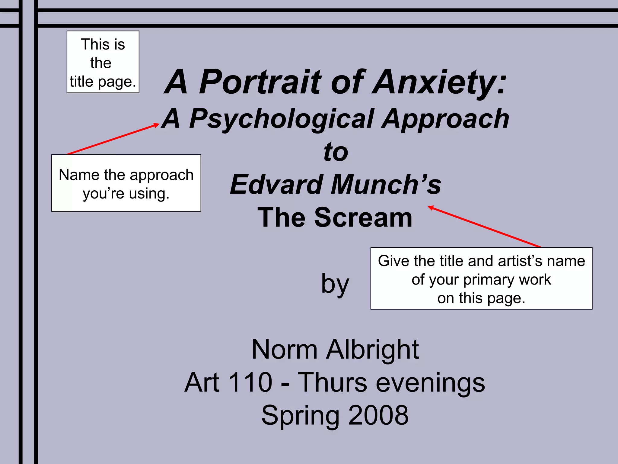 A Portrait of Anxiety: A Psychological Approach to Edvard Munch’s The Scream by Norm Albright Art 110 - Thurs evenings Spring 2008 This is the  title page. Name the approach you’re using. Give the title and artist’s name of your primary work on this page. 