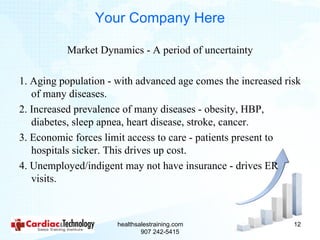 Your Company Here

          Market Dynamics - A period of uncertainty

1. Aging population - with advanced age comes the increased risk
   of many diseases.
2. Increased prevalence of many diseases - obesity, HBP,
   diabetes, sleep apnea, heart disease, stroke, cancer.
3. Economic forces limit access to care - patients present to
   hospitals sicker. This drives up cost.
4. Unemployed/indigent may not have insurance - drives ER
   visits.



                      healthsalestraining.com                 12
                              907 242-5415
 