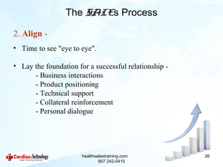 The SALEs Process

2. Align -
• Time to see "eye to eye".

• Lay the foundation for a successful relationship -
      - Business interactions
      - Product positioning
      - Technical support
      - Collateral reinforcement
      - Personal dialogue




                       healthsalestraining.com         26
                               907 242-5415
 