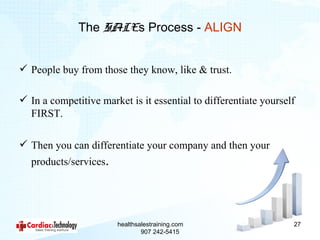 The SALEs Process - ALIGN


 People buy from those they know, like & trust.

 In a competitive market is it essential to differentiate yourself
  FIRST.

 Then you can differentiate your company and then your
  products/services.




                       healthsalestraining.com                    27
                               907 242-5415
 