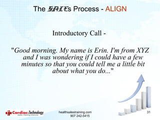 The SALEs Process - ALIGN


              Introductory Call -

"Good morning. My name is Erin. I'm from XYZ
   and I was wondering if I could have a few
   minutes so that you could tell me a little bit
             about what you do..."




                healthsalestraining.com         31
                        907 242-5415
 