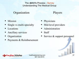 The SALEs Process - Survey
                Understanding The Medical Group


        Organization                              Players

   Mission                              Physicians
   Single vs multi-specialty            Mid-level providers
   Locations                            Administration
   Ancillary services                   Staff
   Organization                         Service & support personnel
   Payments & Reimbursement




                     healthsalestraining.com                       37
                             907 242-5415
 