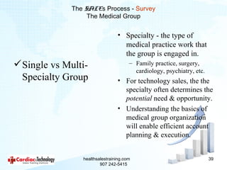 The SALEs Process - Survey
                   The Medical Group


                                 • Specialty - the type of
                                   medical practice work that
                                   the group is engaged in.
 Single vs Multi-                     – Family practice, surgery,
                                         cardiology, psychiatry, etc.
  Specialty Group                • For technology sales, the the
                                   specialty often determines the
                                   potential need & opportunity.
                                 • Understanding the basics of
                                   medical group organization
                                   will enable efficient account
                                   planning & execution.


                 healthsalestraining.com                                39
                         907 242-5415
 
