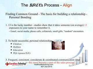 The SALEs Process - Align

Finding Common Ground - The basis for building a relationship -
   Personal Bonding

1. 13 is the lucky number - studies show that it takes someone (on average) 13
    exposures to your name to remember it.
    - Email, social media, phone calls, collaterals, small gifts, "random" encounters.


2. To build successful, personal relationships - CHEW
       Children
       Hobbies
       Education
       Wife (spouse/S.O.)

3. Frequent, consistent, considerate & coordinated communication (that
    appears random) - this must become a part of the sales process!
                              healthsalestraining.com                               51
                                      907 242-5415
 