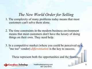 The New World Order for Selling
1. The complexity of many problems today means that most
   customers can't solve them alone.

2. The time constraints in the modern business environment
   means that most customers don't have the luxury of doing
   things on their own. They need help.

3. In a competitive market (where you could be perceived as a
   "me too" vendor) differentiation is the key to success.

     These represent both the opportunities and the threats...

                       healthsalestraining.com                   6
                               907 242-5415
 