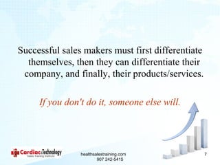 Successful sales makers must first differentiate
  themselves, then they can differentiate their
 company, and finally, their products/services.

     If you don't do it, someone else will.




                healthsalestraining.com            7
                        907 242-5415
 