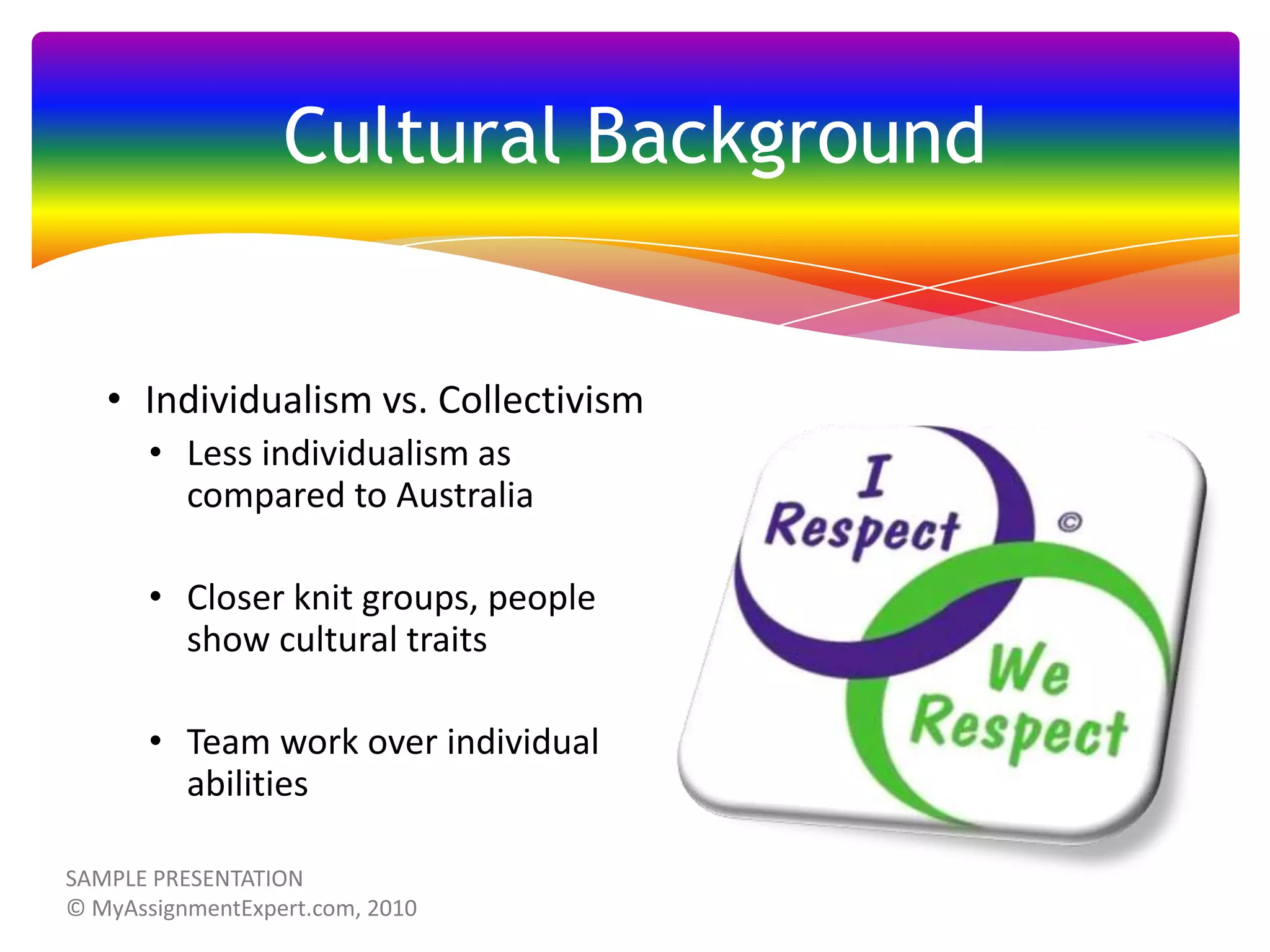 Cultural Background

• Individualism vs. Collectivism
• Less individualism as
compared to Australia
• Closer knit groups, people
show cultural traits
• Team work over individual
abilities

 