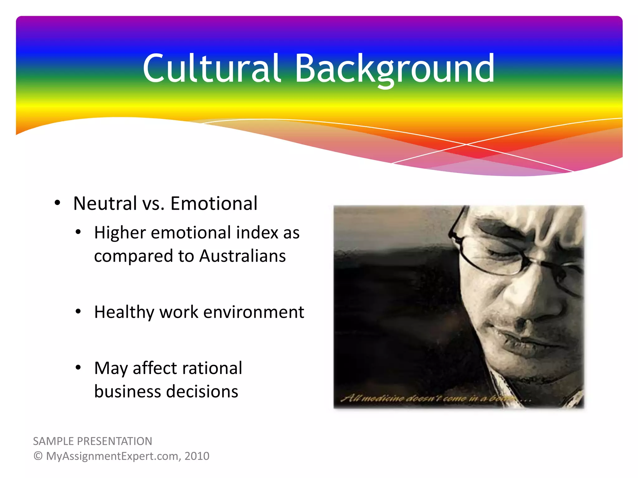 Cultural Background

• Neutral vs. Emotional
• Higher emotional index as
compared to Australians
• Healthy work environment
• May affect rational
business decisions

 