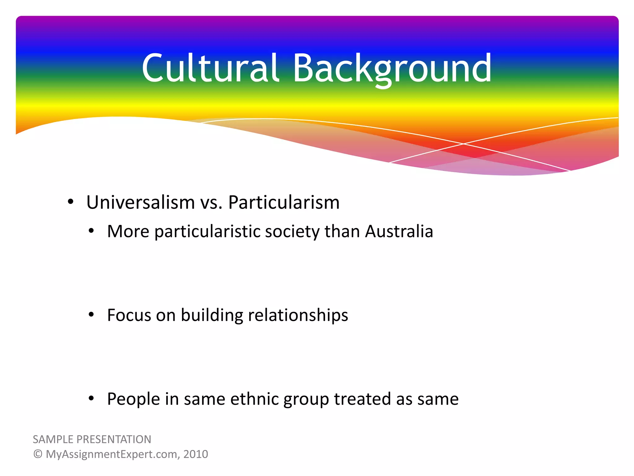 Cultural Background

• Universalism vs. Particularism
• More particularistic society than Australia

• Focus on building relationships

• People in same ethnic group treated as same

 
