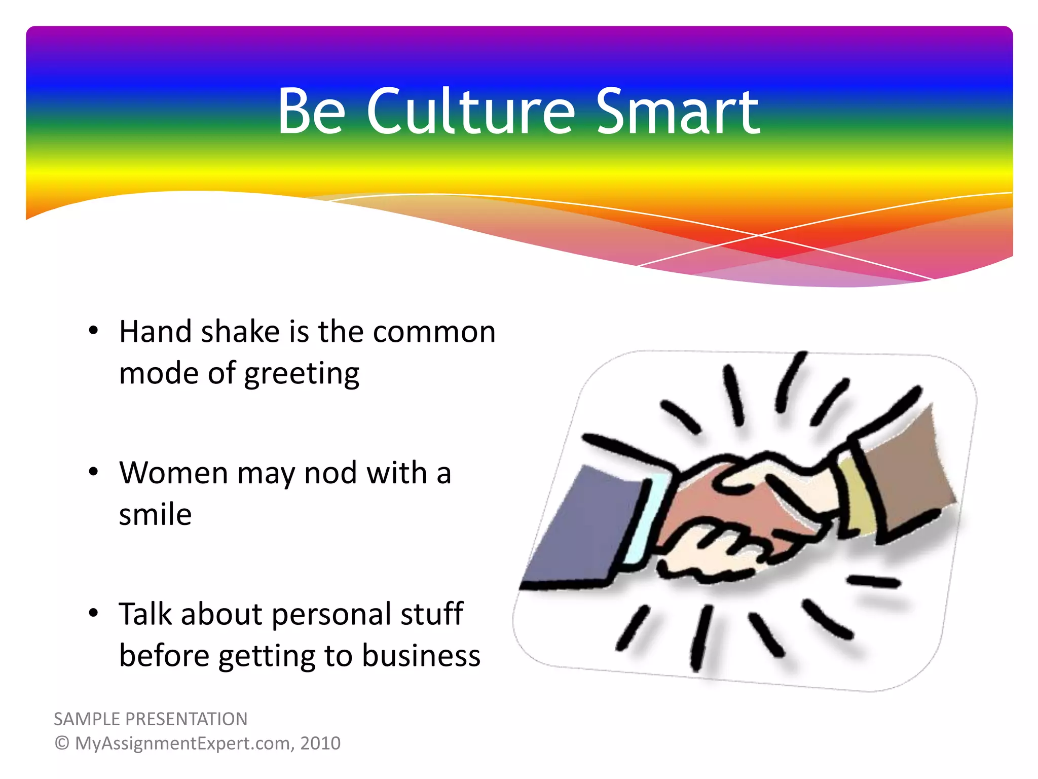 Be Culture Smart

• Hand shake is the common
mode of greeting
• Women may nod with a
smile

• Talk about personal stuff
before getting to business

 