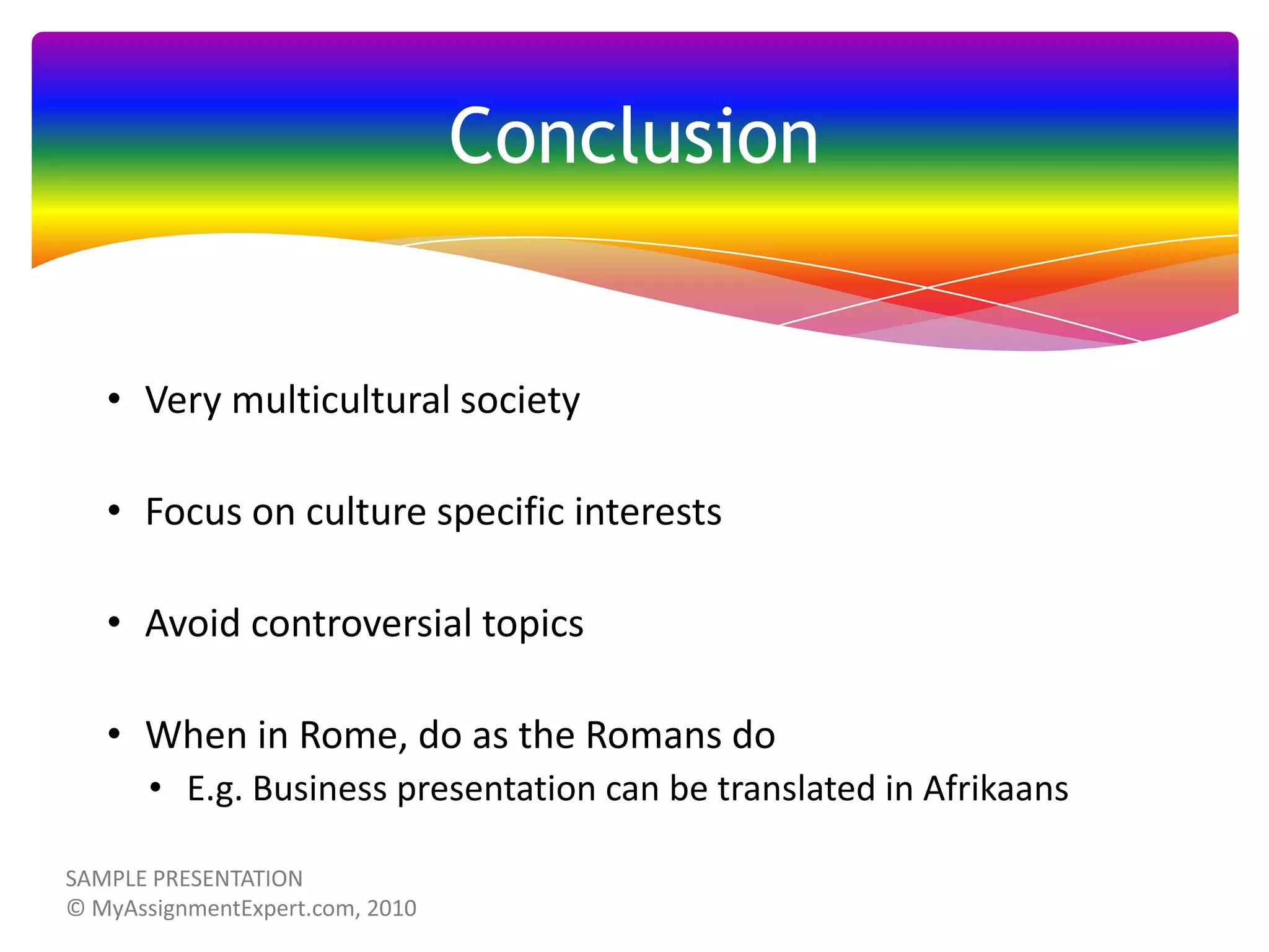 Conclusion

• Very multicultural society
• Focus on culture specific interests
• Avoid controversial topics
• When in Rome, do as the Romans do
• E.g. Business presentation can be translated in Afrikaans

 