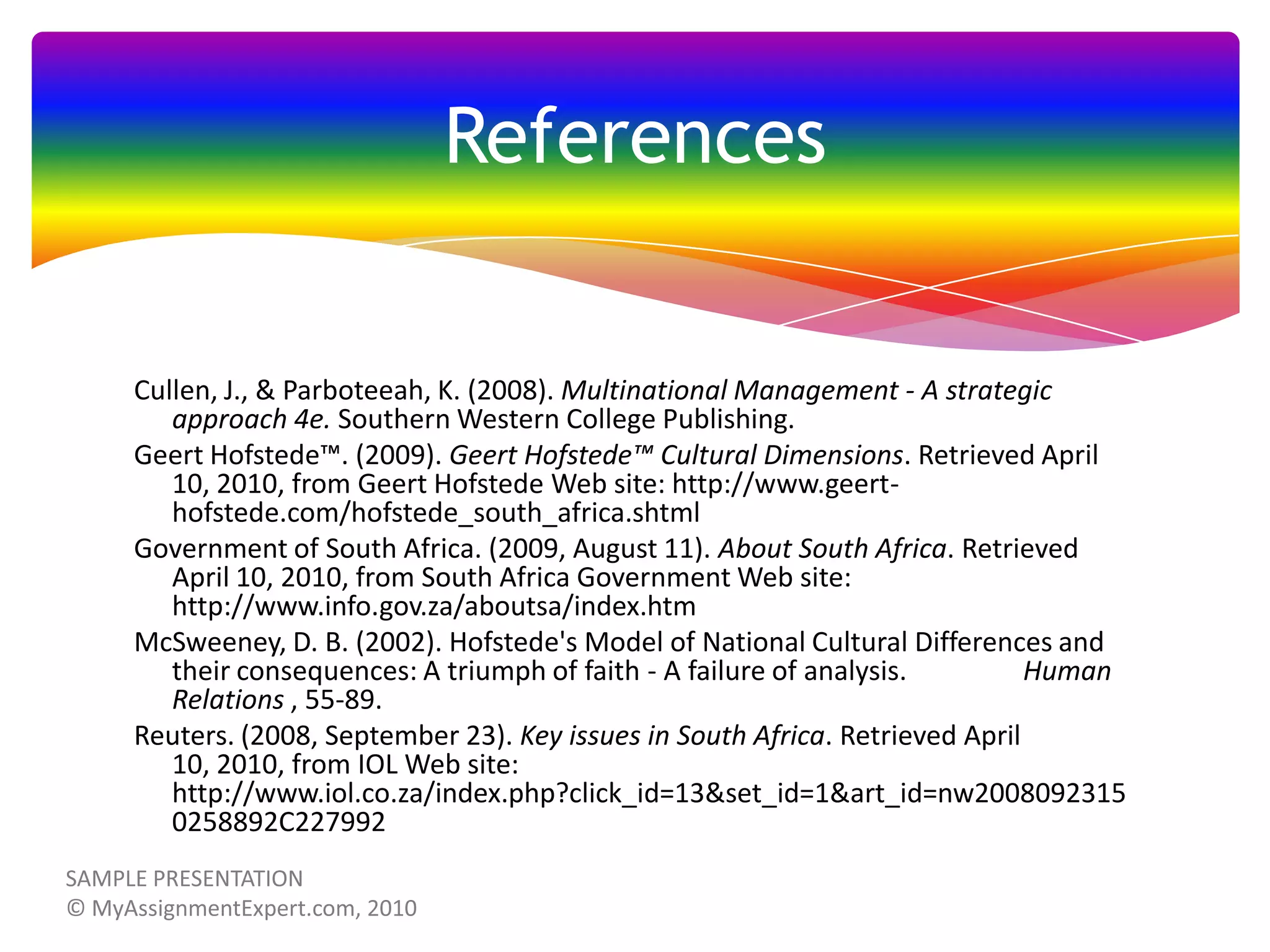 References

Cullen, J., & Parboteeah, K. (2008). Multinational Management - A strategic
approach 4e. Southern Western College Publishing.
Geert Hofstede™. (2009). Geert Hofstede™ Cultural Dimensions. Retrieved April
10, 2010, from Geert Hofstede Web site: http://www.geerthofstede.com/hofstede_south_africa.shtml
Government of South Africa. (2009, August 11). About South Africa. Retrieved
April 10, 2010, from South Africa Government Web site:
http://www.info.gov.za/aboutsa/index.htm
McSweeney, D. B. (2002). Hofstede's Model of National Cultural Differences and
their consequences: A triumph of faith - A failure of analysis.
Human
Relations , 55-89.
Reuters. (2008, September 23). Key issues in South Africa. Retrieved April
10, 2010, from IOL Web site:
http://www.iol.co.za/index.php?click_id=13&set_id=1&art_id=nw2008092315
0258892C227992

 