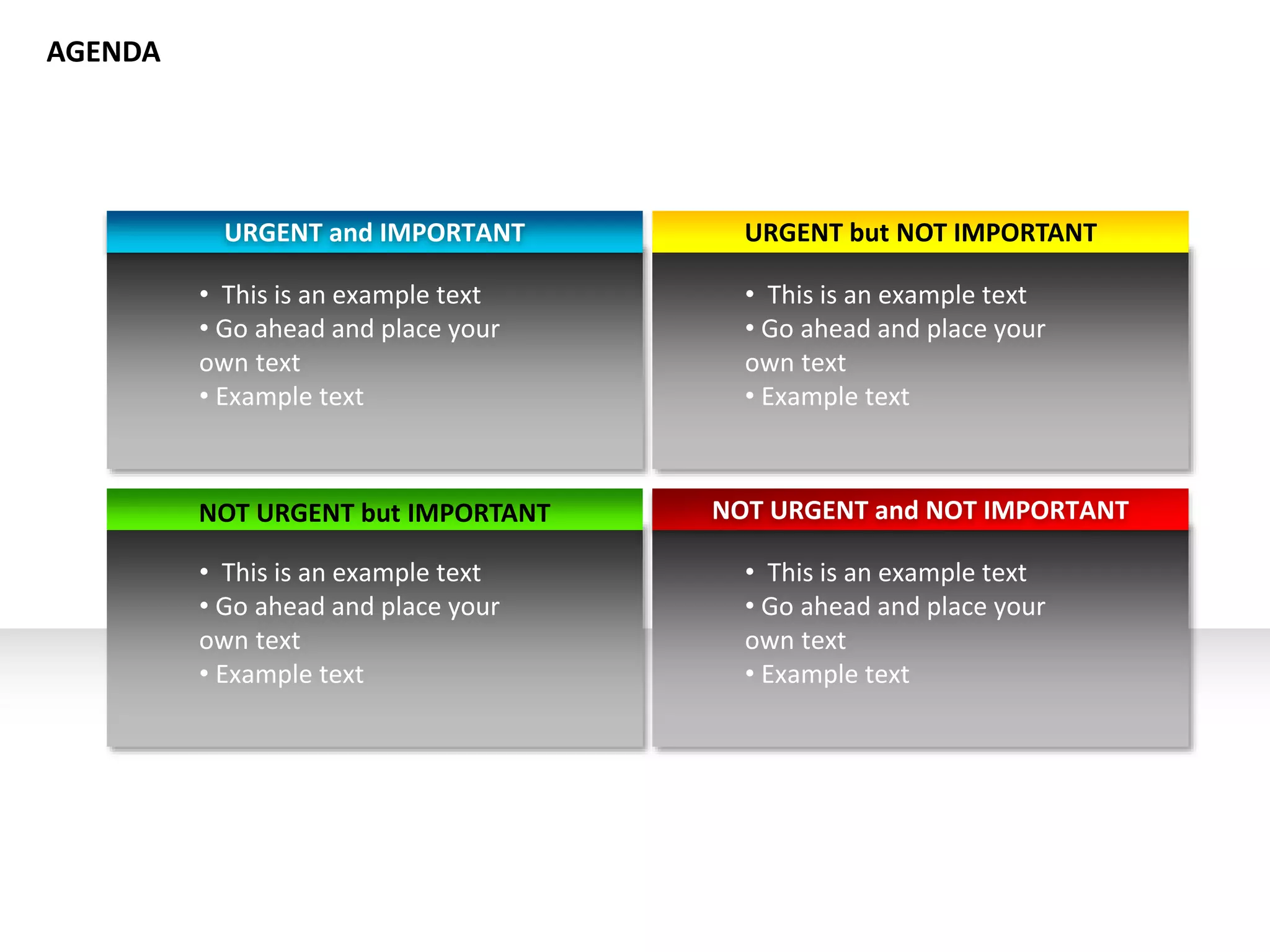 URGENT and IMPORTANT URGENT but NOT IMPORTANT
NOT URGENT but IMPORTANT NOT URGENT and NOT IMPORTANT
• This is an example text
• Go ahead and place your
own text
• Example text
• This is an example text
• Go ahead and place your
own text
• Example text
• This is an example text
• Go ahead and place your
own text
• Example text
• This is an example text
• Go ahead and place your
own text
• Example text
AGENDA
 