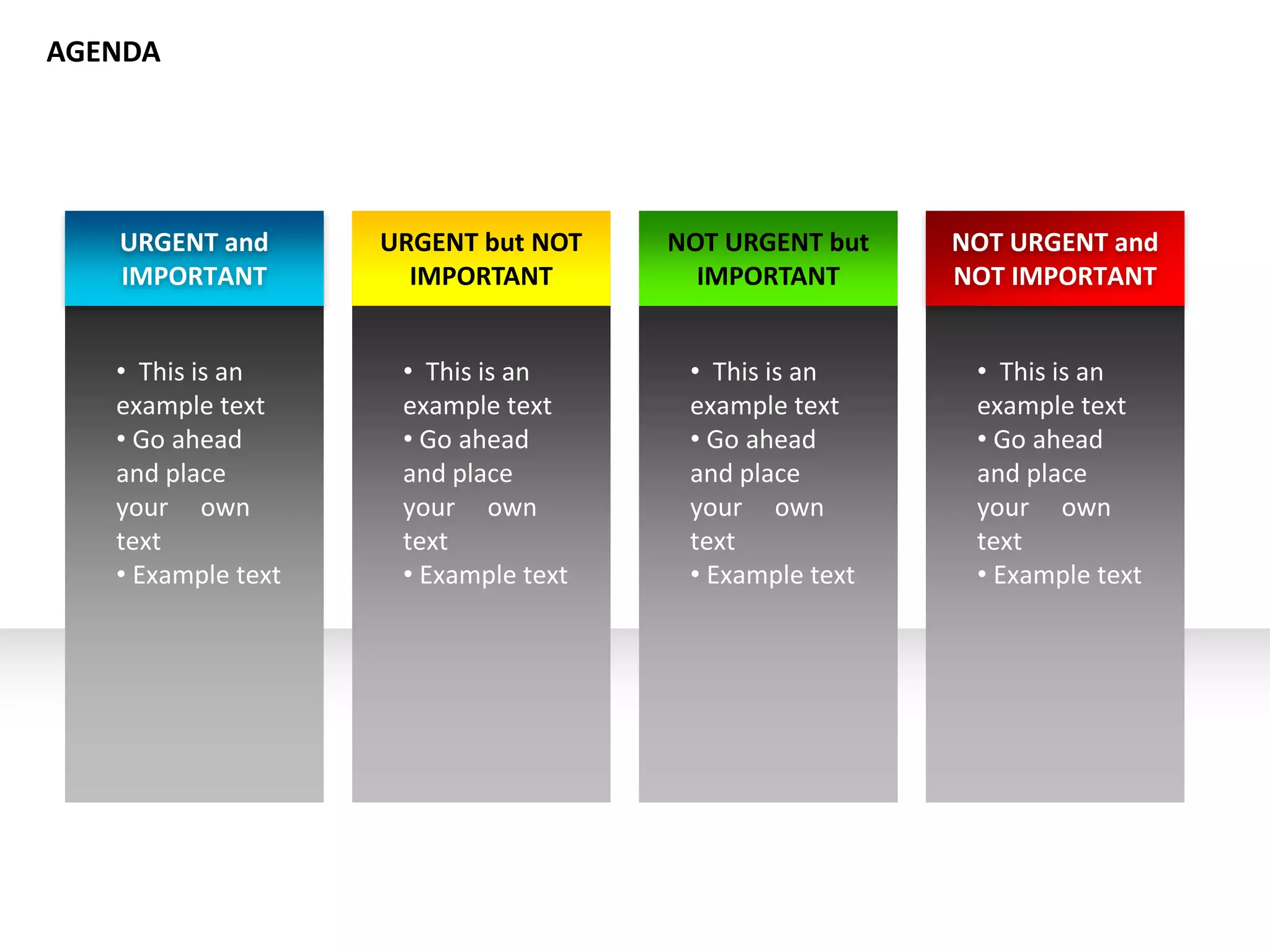 URGENT and
IMPORTANT
• This is an
example text
• Go ahead
and place
your own
text
• Example text
URGENT but NOT
IMPORTANT
• This is an
example text
• Go ahead
and place
your own
text
• Example text
NOT URGENT but
IMPORTANT
• This is an
example text
• Go ahead
and place
your own
text
• Example text
NOT URGENT and
NOT IMPORTANT
• This is an
example text
• Go ahead
and place
your own
text
• Example text
AGENDA
 