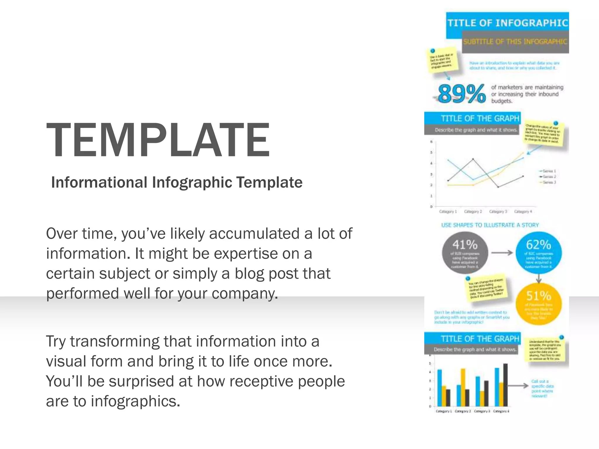 TEMPLATE
Informational Infographic Template
Over time, you’ve likely accumulated a lot of
information. It might be expertise on a
certain subject or simply a blog post that
performed well for your company.
Try transforming that information into a
visual form and bring it to life once more.
You’ll be surprised at how receptive people
are to infographics.
 