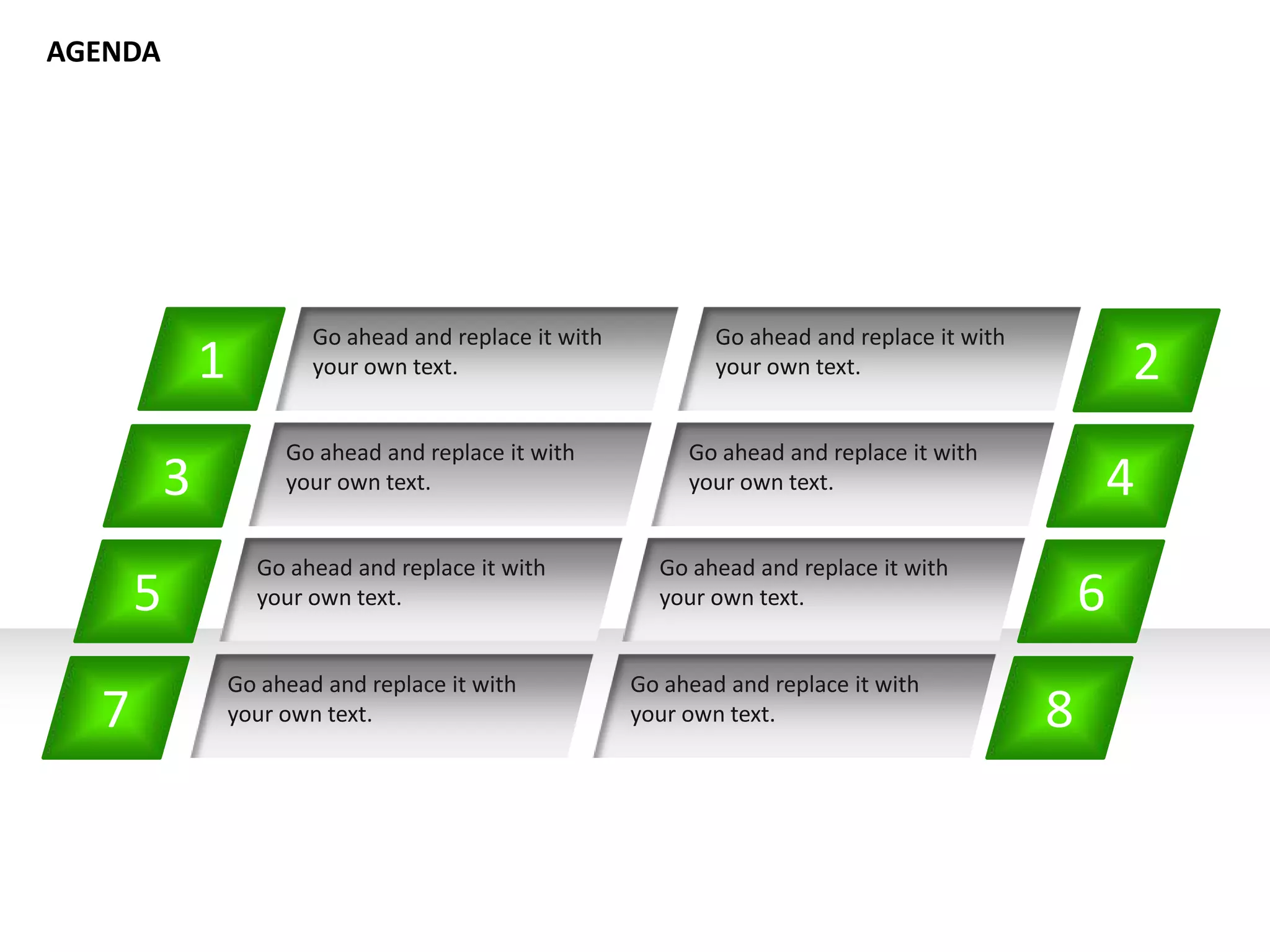 1
Go ahead and replace it with
your own text. 2
4
6
8
Go ahead and replace it with
your own text.
Go ahead and replace it with
your own text.
Go ahead and replace it with
your own text.
Go ahead and replace it with
your own text.
Go ahead and replace it with
your own text.
Go ahead and replace it with
your own text.
Go ahead and replace it with
your own text.
3
5
7
AGENDA
 