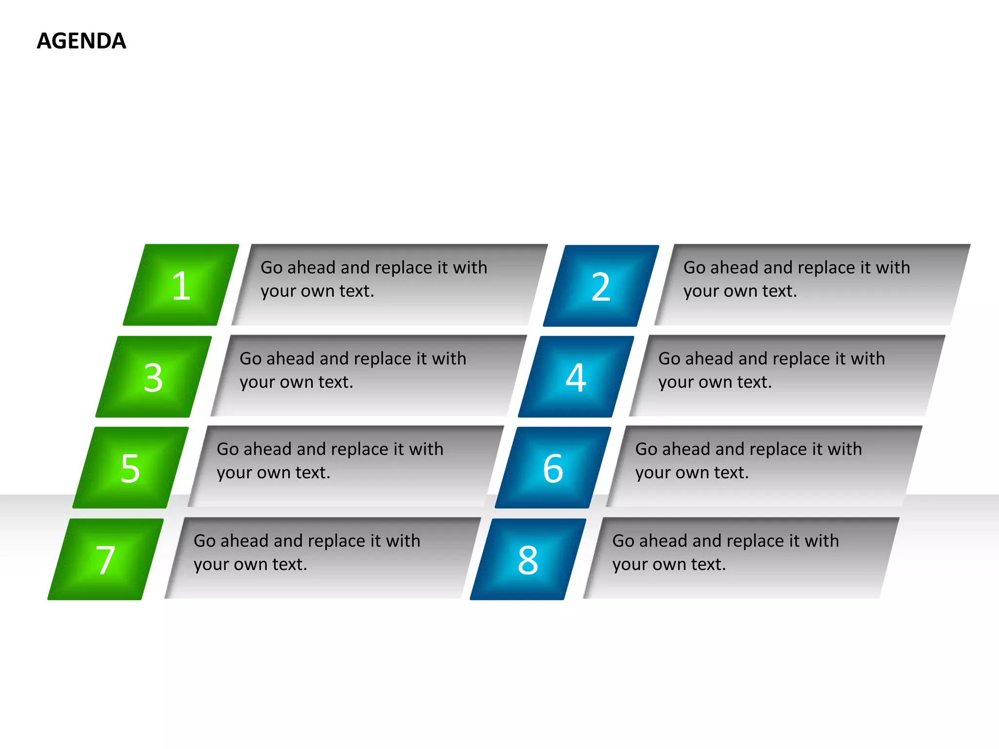 1
Go ahead and replace it with
your own text. 2
4
6
8
Go ahead and replace it with
your own text.
Go ahead and replace it with
your own text.
Go ahead and replace it with
your own text.
Go ahead and replace it with
your own text.
Go ahead and replace it with
your own text.
Go ahead and replace it with
your own text.
Go ahead and replace it with
your own text.
3
5
7
AGENDA
 