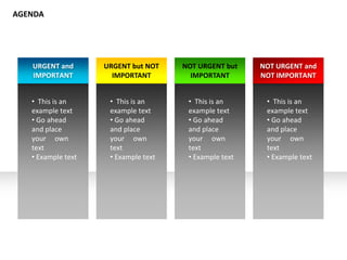 URGENT and
IMPORTANT
• This is an
example text
• Go ahead
and place
your own
text
• Example text
URGENT but NOT
IMPORTANT
• This is an
example text
• Go ahead
and place
your own
text
• Example text
NOT URGENT but
IMPORTANT
• This is an
example text
• Go ahead
and place
your own
text
• Example text
NOT URGENT and
NOT IMPORTANT
• This is an
example text
• Go ahead
and place
your own
text
• Example text
AGENDA
 