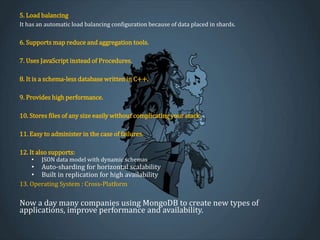 5. Load balancing
It has an automatic load balancing configuration because of data placed in shards.
6. Supports map reduce and aggregation tools.
7. Uses JavaScript instead of Procedures.
8. It is a schema-less database written in C++.
9. Provides high performance.
10. Stores files of any size easily without complicating your stack.
11. Easy to administer in the case of failures.
12. It also supports:
• JSON data model with dynamic schemas
• Auto-sharding for horizontal scalability
• Built in replication for high availability
13. Operating System : Cross-Platform
Now a day many companies using MongoDB to create new types of
applications, improve performance and availability.
 
