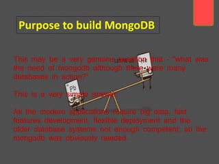This may be a very genuine question that - "what was
the need of mongodb although there were many
databases in action?“
This is a very simple answer:
All the modern applications require big data, fast
features development, flexible deployment and the
older database systems not enough competent, so the
mongodb was obviously needed.
Purpose to build MongoDB
 