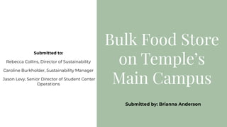 Bulk Food Store
on Temple’s
Main Campus
Submitted to:
Rebecca Collins, Director of Sustainability
Caroline Burkholder, Sustainability Manager
Jason Levy, Senior Director of Student Center
Operations
Submitted by: Brianna Anderson
 