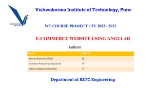 E-COMMERCE WEBSITE USING ANGULAR
Authors:
Vishwakarma Institute of Technology, Pune
WT COURSE PROJECT : TY 2022 - 2023
Department of E&TC Engineering
Name Roll No.
Ajinkya Rajaram Edhate 65
Shubham Prakashrao Gawande 74
Atharva Shankarrao Hambarde 77
 