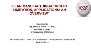 “LEAN MANUFACTUING-CONCEPT,
LIMITATION, APPLICATIONS: AN
OVERVIEW”
Submitted By
Ms. PUNAM NIVRUTTI PATIL
DPGD/OC13/1243
SPECIALIZATION: OPERATIONS
WELINGKAR INSTITUTE OF MANAGEMENT DEVELOPMENT & RESEACH
AUGUST 2015
 
