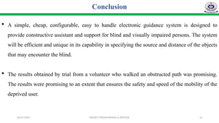 26/07/2025 PROJECT PRESENTATION & DEFENSE 12
Conclusion
 A simple, cheap, configurable, easy to handle electronic guidance system is designed to
provide constructive assistant and support for blind and visually impaired persons. The system
will be efficient and unique in its capability in specifying the source and distance of the objects
that may encounter the blind.
 The results obtained by trial from a volunteer who walked an obstructed path was promising.
The results were promising to an extent that ensures the safety and speed of the mobility of the
deprived user.
 