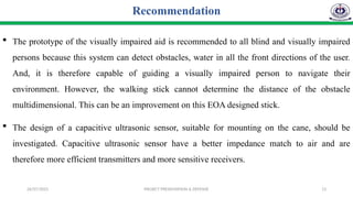 26/07/2025 PROJECT PRESENTATION & DEFENSE 13
Recommendation
 The prototype of the visually impaired aid is recommended to all blind and visually impaired
persons because this system can detect obstacles, water in all the front directions of the user.
And, it is therefore capable of guiding a visually impaired person to navigate their
environment. However, the walking stick cannot determine the distance of the obstacle
multidimensional. This can be an improvement on this EOA designed stick.
 The design of a capacitive ultrasonic sensor, suitable for mounting on the cane, should be
investigated. Capacitive ultrasonic sensor have a better impedance match to air and are
therefore more efficient transmitters and more sensitive receivers.
 