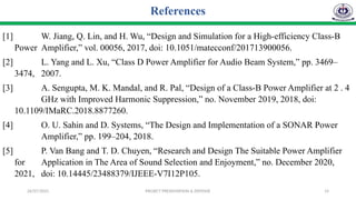 26/07/2025 PROJECT PRESENTATION & DEFENSE 14
References
[1] W. Jiang, Q. Lin, and H. Wu, “Design and Simulation for a High-efficiency Class-B
Power Amplifier,” vol. 00056, 2017, doi: 10.1051/matecconf/201713900056.
[2] L. Yang and L. Xu, “Class D Power Amplifier for Audio Beam System,” pp. 3469–
3474, 2007.
[3] A. Sengupta, M. K. Mandal, and R. Pal, “Design of a Class-B Power Amplifier at 2 . 4
GHz with Improved Harmonic Suppression,” no. November 2019, 2018, doi:
10.1109/IMaRC.2018.8877260.
[4] O. U. Sahin and D. Systems, “The Design and Implementation of a SONAR Power
Amplifier,” pp. 199–204, 2018.
[5] P. Van Bang and T. D. Chuyen, “Research and Design The Suitable Power Amplifier
for Application in The Area of Sound Selection and Enjoyment,” no. December 2020,
2021, doi: 10.14445/23488379/IJEEE-V7I12P105.
 