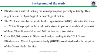 26/07/2025 PROJECT PRESENTATION & DEFENSE 3
 Blindness is a state of lacking the visual perception partially or totally. This
might be due to physiological or neurological factors.
 The 2011 statistics by the world health organization (WHO) estimates that there
are 285 million people in the world with visual impairment worldwide, and out
of these 39 million are blind and 246 million have low vision.
 Over 190,000 persons in Ghana are blind, according to the 2015 Ghana
Blindness and Visual Impairment Study (GBVIS) conducted under the auspices
of the Ghana Health Service.
Background of the study
 