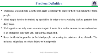 26/07/2025 PROJECT PRESENTATION & DEFENSE 4
 Traditional walking stick lack the intelligent technology to improve the living standard of blind
people.
 Blind people need to be trained by specialists in order to use a walking stick to perform their
daily tasks.
 Walking stick can only sense an obstacle up to 1 meter. It is unable to warn the user when there
is an obstacle in their path until the user has touched it.
 Some incidents happen due to the blind people not sensing the existence of an obstacle. The
incidents might lead to serious injury on blind people.
Problem Definition
 