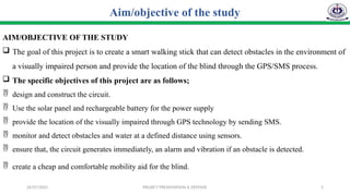 26/07/2025 PROJECT PRESENTATION & DEFENSE 5
AIM/OBJECTIVE OF THE STUDY
 The goal of this project is to create a smart walking stick that can detect obstacles in the environment of
a visually impaired person and provide the location of the blind through the GPS/SMS process.
 The specific objectives of this project are as follows;
 design and construct the circuit.
 Use the solar panel and rechargeable battery for the power supply
 provide the location of the visually impaired through GPS technology by sending SMS.
 monitor and detect obstacles and water at a defined distance using sensors.
 ensure that, the circuit generates immediately, an alarm and vibration if an obstacle is detected.
 create a cheap and comfortable mobility aid for the blind.
Aim/objective of the study
 
