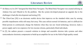 26/07/2025 PROJECT PRESENTATION & DEFENSE 6
 Sri Banu et al in 2017 designed the blind Stick Navigator. The Blind Stick Navigator was created utilizing an
Arduino Uno and 1Sheeld to fix the problem. But the system developed proposed an upgrade due to the
challenges it had after development and testing [19].
 The Ultra-Cane [20] is an electronic mobile device that improves on the standard white cane by sensing
possible impediments while still many feet away. This cane utilizes normal AA batteries, and it is difficult for
blind persons to continuously change the batteries when they run out. Good technology, however, lacks a
power supply and is too expensive for low-income citizens, particularly blind individuals.
 In [5], the authors present a research solution to design and assemble electron tube systems and other
semiconductor electronic components to build up an amplifier for use in the field of high-quality sound.
Literature Review
 