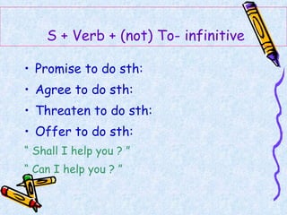 Promise to do sth:  Agree to do sth:  Threaten to do sth:  Offer to do sth:  “  Shall I help you ? ” “  Can I help you ? ”   S + Verb + (not) To- infinitive 