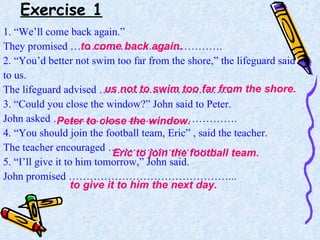 Exercise 1 1. “We’ll come back again.” They promised ……………………………………. 2. “You’d better not swim too far from the shore,” the lifeguard said  to us. The lifeguard advised ……………………………….. 3. “Could you close the window?” John said to Peter. John asked ……………………………………………. 4. “You should join the football team, Eric” , said the teacher. The teacher encouraged …………………………. 5. “I’ll give it to him tomorrow,” John said. John promised ………………………………………... to come back again. us not to swim too far from the shore. Peter to close the window. Eric to join the football team . to give it to him the next day. 
