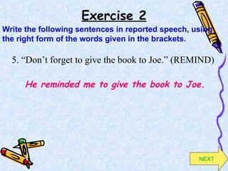 Exercise 2 5. “Don’t forget to give the book to Joe.” (REMIND) He reminded me to give the book to Joe. Write the following sentences in reported speech, using the right form of the words given in the brackets. NEXT 