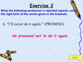Exercise 2 6. “I’ll never do it again.” (PROMISE) He promised not to do it again. Write the following sentences in reported speech, using the right form of the words given in the brackets. NEXT 