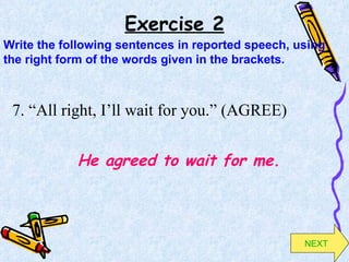 Exercise 2 7. “All right, I’ll wait for you.” (AGREE) He agreed to wait for me. Write the following sentences in reported speech, using the right form of the words given in the brackets. NEXT 