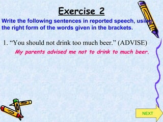 Exercise 2 1. “You should not drink too much beer.” (ADVISE) My parents advised me not to drink to much beer. Write the following sentences in reported speech, using the right form of the words given in the brackets. NEXT 