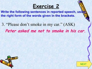 Exercise 2 3. “Please don’t smoke in my car.” (ASK) Peter asked me not to smoke in his car. Write the following sentences in reported speech, using the right form of the words given in the brackets. NEXT 