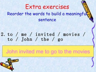 Extra exercises Reorder the words to build a meaningful sentence to / me / invited / movies / to / John / the / go  John invited me to go to the movies 