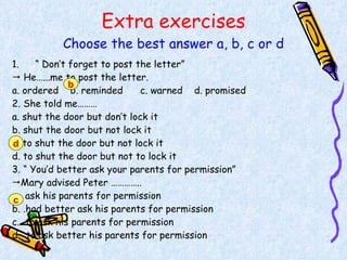 Extra exercises Choose the best answer a, b, c or d “  Don’t forget to post the letter”    He…...me to post the letter. a. ordered  b. reminded  c. warned  d. promised 2. She told me……… a. shut the door but don’t lock it b. shut the door but not lock it c. to shut the door but not lock it d. to shut the door but not to lock it 3. “ You’d better ask your parents for permission”  Mary advised Peter ………….. a.  ask his parents for permission b. .had better ask his parents for permission c.  to ask his parents for permission d.  to ask better his parents for permission b d c 