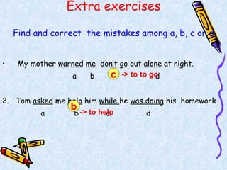 Extra exercises Find and correct  the mistakes among a, b, c or d My mother  warned   me   don’t go  out  alone  at night. a  b  c  d 2.  Tom  asked  me  help  him  while  he  was doing  his  homework a  b  c  d -> to to go c b -> to help 