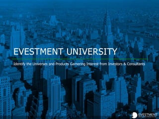 EVESTMENT UNIVERSITY
Identify the Universes and Products Garnering Interest from Investors & Consultants
 
