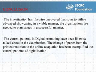 The investigation has likewise uncovered that so as to utilize
advanced showcasing in a viable manner, the organizations are
needed to plan stages in a successful manner.
The current patterns in Digital promoting have been likewise
talked about in the examination. The change of paper from the
printed rendition to the online adaptation has been exemplified the
current patterns of digitalisation
CONCLUSION
 
