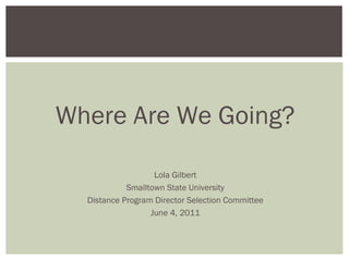 Where Are We Going?
Lola Gilbert
Smalltown State University
Distance Program Director Selection Committee
June 4, 2011
 